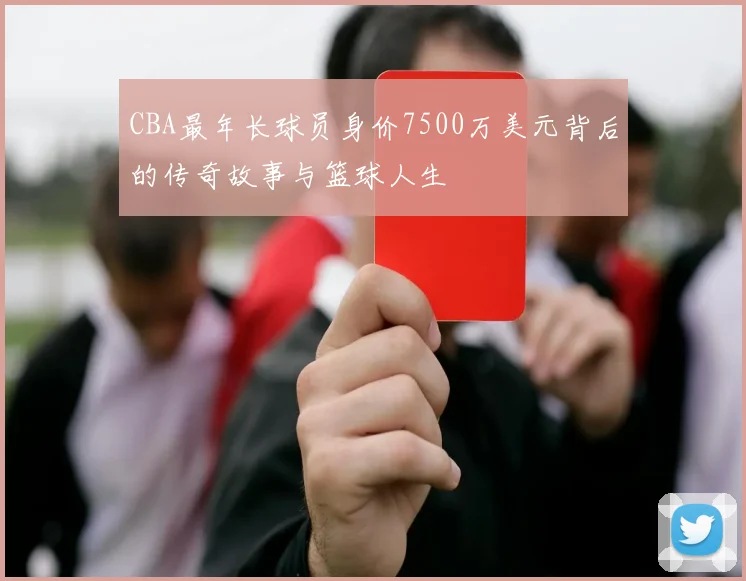 CBA最年长球员身价7500万美元背后的传奇故事与篮球人生