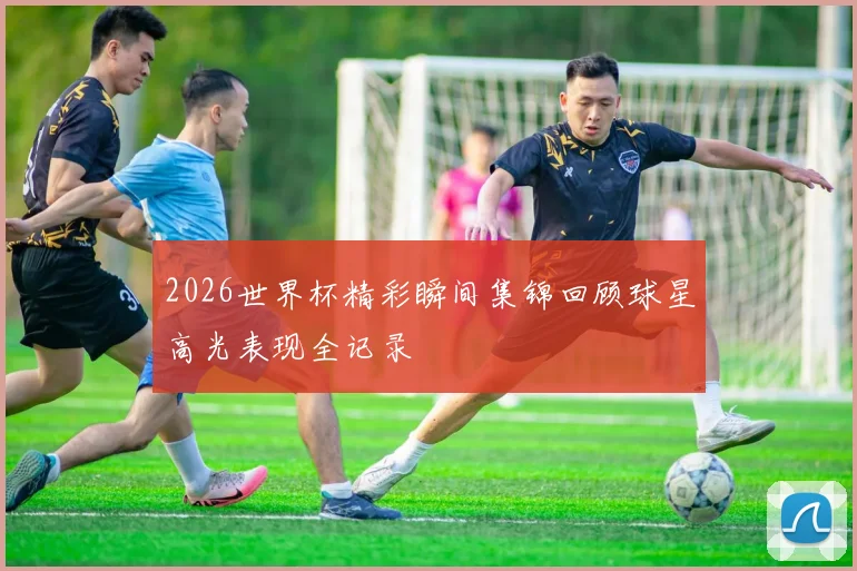 2026世界杯精彩瞬间集锦回顾球星高光表现全记录