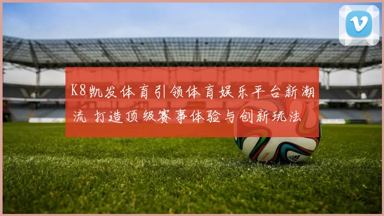 K8凯发体育引领体育娱乐平台新潮流 打造顶级赛事体验与创新玩法