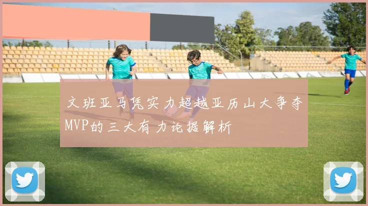 文班亚马凭实力超越亚历山大争夺MVP的三大有力论据解析