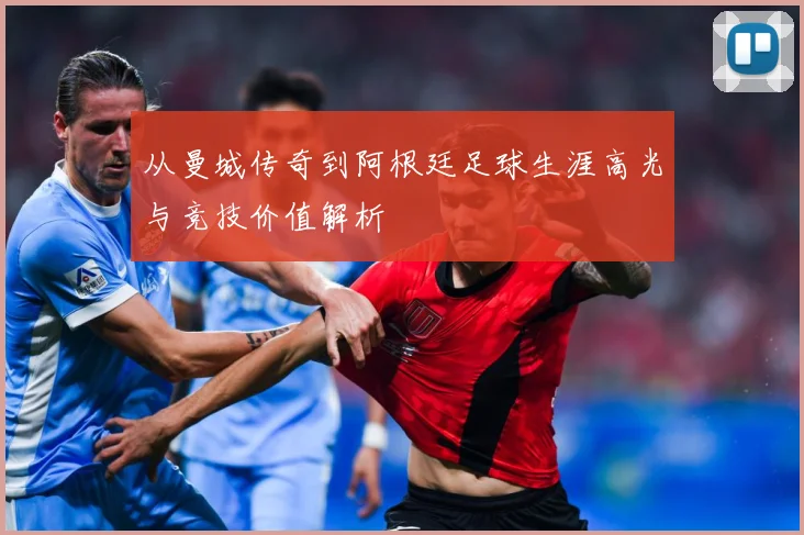 从曼城传奇到阿根廷足球生涯高光与竞技价值解析