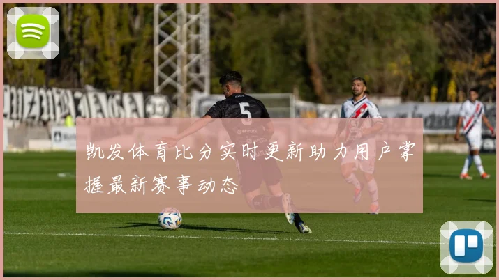 凯发体育比分实时更新助力用户掌握最新赛事动态