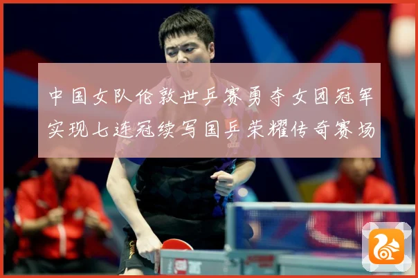 中国女队伦敦世乒赛勇夺女团冠军实现七连冠续写国乒荣耀传奇赛场解读