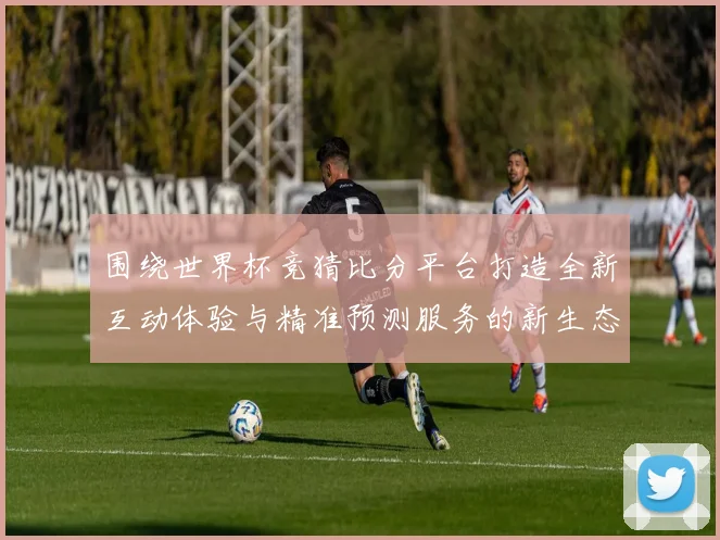 围绕世界杯竞猜比分平台打造全新互动体验与精准预测服务的新生态平台发展策略探索
