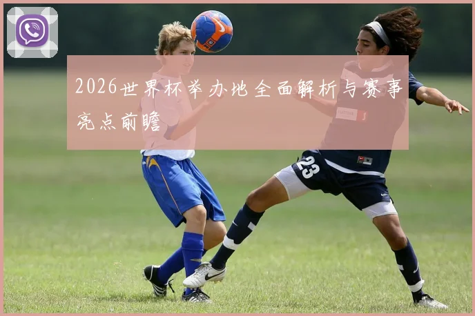 2026世界杯举办地全面解析与赛事亮点前瞻