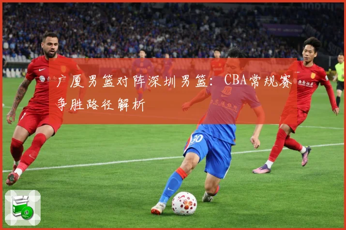 广厦男篮对阵深圳男篮：CBA常规赛争胜路径解析