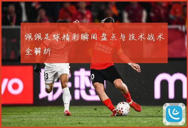 佩佩足球精彩瞬间盘点与技术战术全解析
