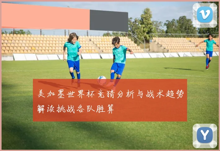 美加墨世界杯竞猜分析与战术趋势解读挑战各队胜算
