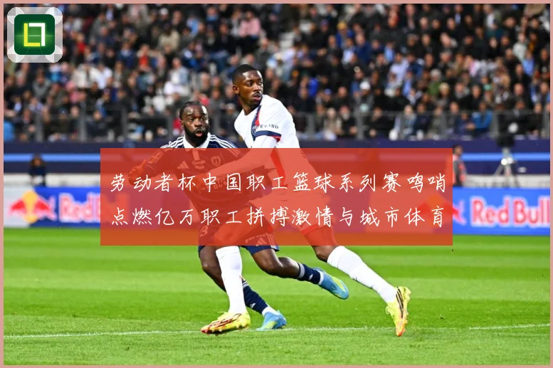 劳动者杯中国职工篮球系列赛鸣哨点燃亿万职工拼搏激情与城市体育赛场复盘