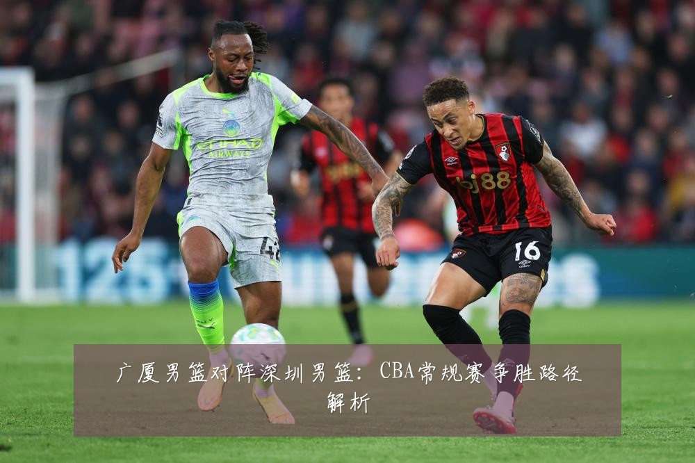 广厦男篮对阵深圳男篮:CBA常规赛争胜路径解析